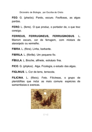 Dicionário de Biologia, por Escriba de Cristo
[ 73 ]
FEO. G. (phaiós). Pardo, escuro. Feofíceas, as algas
pardas.
FERO. L. (ferre). O que produz, o portador de, o que traz
consigo.
FERREUS, FERRUGINEUS, FERRUGINOSUS. L.
Marrom escuro, cor de ferrugem, com mistura de
alaranjado ou vermelho.
FIBRA. L. (fibra). Linha, barbante.
FIBRILA. L. (fibrilla). Um pequeno fio.
FÍBULA. L. Broche, alfinete, estrutura fina.
FICO. G. (phykos). Alga. Ficologia, o estudo das algas.
FIGLINUS. L. Cor de terra, terracota.
FILICINA. L. (filieis). Feto. Filicíneas, o grupo de
pteridófitas que inclui as mais comuns espécies de
samambaias e avencas.
 