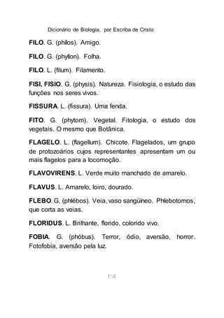 Dicionário de Biologia, por Escriba de Cristo
[74]
FILO. G. (phílos). Amigo.
FILO. G. (phyllon). Folha.
FILO. L. (filum). Filamento.
FISI, FISIO. G. (physis). Natureza. Fisiologia, o estudo das
funções nos seres vivos.
FISSURA. L. (fissura). Uma fenda.
FITO. G. (phytom). Vegetal. Fitologia, o estudo dos
vegetais. O mesmo que Botânica.
FLAGELO. L. (flagellum). Chicote. Flagelados, um grupo
de protozoários cujos representantes apresentam um ou
mais flagelos para a locomoção.
FLAVOVIRENS. L. Verde muito manchado de amarelo.
FLAVUS. L. Amarelo, loiro, dourado.
FLEBO. G. (phlébos). Veia, vaso sangüíneo. Phlebotomos,
que corta as veias.
FLORIDUS. L. Brilhante, florido, colorido vivo.
FOBIA. G. (phóbus). Terror, ódio, aversão, horror.
Fotofobia, aversão pela luz.
 