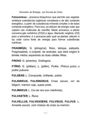 Dicionário de Biologia, por Escriba de Cristo
[76]
Fotossíntese – processo bioquímico que permite aos vegetais
sintetizar substâncias orgânicas complexas e de alto conteúdo
energético, a partir de substâncias minerais simples e de baixo
conteúdo energético. Para isso, se utilizam de energia solar que
captam nas moléculas de clorofila. Neste processo, a planta
consome gás carbônico (CO2) e água, liberando oxigênio (O2)
para a atmosfera. é o processo pelo qual as plantas utilizam à
luz solar como fonte de energia para formar substâncias
nutritivas.
FRAGMO(A). G. (phragma). Muro, tabique, paliçada.
Fragmoplasto, o conjunto de vesículas que dará origem à
lamela média, separando as duas células filhas.
FRENO. G. (phrenós). Diafragma.
FTÍRIO. G. (phtheir); L. (phthir). Piolho. Phtirus pubis, o
piolho pubiano.
FULGENS. L. Coruscante, brilhante, polido.
FULIGINEUS, FULIGINOSUS. Cinza escuro, cor de
fuligem, marrom sujo, quase preto.
FULMINEUS. L. Cor de raio (cor indefinida).
FULVASTER. L. Ruivo.
FULVELLUS, FULVESOENS, FULVIDUS, FULVUS. L.
Amarelo escuro, com mistura de cinza ou marrom.
 
