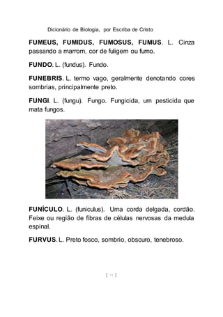 Dicionário de Biologia, por Escriba de Cristo
[ 77 ]
FUMEUS, FUMIDUS, FUMOSUS, FUMUS. L. Cinza
passando a marrom, cor de fuligem ou fumo.
FUNDO. L. (fundus). Fundo.
FUNEBRIS. L. termo vago, geralmente denotando cores
sombrias, principalmente preto.
FUNGI. L. (fungu). Fungo. Fungicida, um pesticida que
mata fungos.
FUNÍCULO. L. (funiculus). Uma corda delgada, cordão.
Feixe ou região de fibras de células nervosas da medula
espinal.
FURVUS. L. Preto fosco, sombrio, obscuro, tenebroso.
 