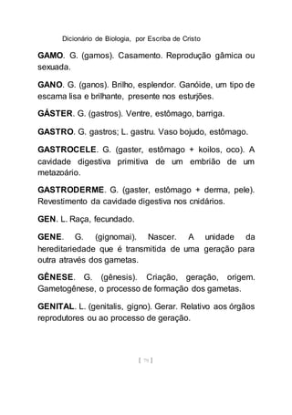 Dicionário de Biologia, por Escriba de Cristo
[ 79 ]
GAMO. G. (gamos). Casamento. Reprodução gâmica ou
sexuada.
GANO. G. (ganos). Brilho, esplendor. Ganóide, um tipo de
escama lisa e brilhante, presente nos esturjões.
GÁSTER. G. (gastros). Ventre, estômago, barriga.
GASTRO. G. gastros; L. gastru. Vaso bojudo, estômago.
GASTROCELE. G. (gaster, estômago + koilos, oco). A
cavidade digestiva primitiva de um embrião de um
metazoário.
GASTRODERME. G. (gaster, estômago + derma, pele).
Revestimento da cavidade digestiva nos cnidários.
GEN. L. Raça, fecundado.
GENE. G. (gignomai). Nascer. A unidade da
hereditariedade que é transmitida de uma geração para
outra através dos gametas.
GÊNESE. G. (gênesis). Criação, geração, origem.
Gametogênese, o processo de formação dos gametas.
GENITAL. L. (genitalis, gigno). Gerar. Relativo aos órgãos
reprodutores ou ao processo de geração.
 