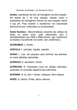 Dicionário de Biologia, por Escriba de Cristo
[8]
Acidez: quantidade de íons de hidrogênio de uma solução.
pH abaixo de 7 de uma solução. Quanto maior a
quantidade de hidrogênios iônicos de uma solução menor
o seu pH. Para reverter e transformar em basicidade
adiciona-se íons carbonatos ou bicarbonatos.
Ácido Nucleico - Macromolécula presente nas células de
todos os seres vivos; está relacionada com a
hereditariedade (ver DNA e RNA).sômos cujo centrômero
se desloca visivelmente do centro. (ver centrômero).
ACHROMUS. L. Incolor.
ACÍCULA. L. (acícula). Agulha, espinho.
ÁCINO. L. Uva. Um pequeno saco terminal nos pulmões
ou numa glândula pluricelular.
ACÔNCIO. G. (akontion). Dardo.
ACÔNCIOS. G. Filamentos ricos em células urticantes,
presentes na cavidade digestiva das anêmonas.
ACRANIA. G. (a, sem + krania, cabeças). Sem cabeça.
ACRO. G. (akrós). Ponta, ápice, extremo.
 