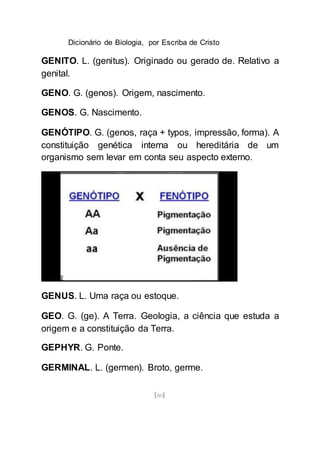 Dicionário de Biologia, por Escriba de Cristo
[80]
GENITO. L. (genitus). Originado ou gerado de. Relativo a
genital.
GENO. G. (genos). Origem, nascimento.
GENOS. G. Nascimento.
GENÓTIPO. G. (genos, raça + typos, impressão, forma). A
constituição genética interna ou hereditária de um
organismo sem levar em conta seu aspecto externo.
GENUS. L. Uma raça ou estoque.
GEO. G. (ge). A Terra. Geologia, a ciência que estuda a
origem e a constituição da Terra.
GEPHYR. G. Ponte.
GERMINAL. L. (germen). Broto, germe.
 