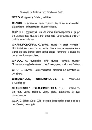 Dicionário de Biologia, por Escriba de Cristo
[ 81 ]
GERO. G. (geron). Velho, velhice.
GILVUS. L. Amarelo, com mistura de cinza e vermelho;
alaranjado; acinzentado; avermelhado.
GIMNO. G. (gymnós). Nu, despido. Gimnospermas, grupo
de plantas nas quais a semente não está contida em um
ovário — coníferas.
GINANDROMORFO. G. (gyne, mulher + aner, homem).
Um indivíduo de uma espécie dióica que apresenta uma
parte de seu corpo com constituição feminina e outra de
constituição masculina.
GINECO. G. (gynaikos, gino, gyne). Fêmea, mulher.
Gineceu, o órgão feminino das flores, que produz os óvulos.
GIRO. G. (gyros). Circunvolução elevada do cérebro ou
cerebelo.
GITHAGINEUS, GITHAGINOSUS. L. Vermelho
esverdeado.
GLAUCESCENS, GLAUCINUS, GLAUCUS. L. Verde cor
do mar, verde escuro, verde gaio, passando a azul
acinzentado.
GLIA. G. (glia). Cola. Glia, células acessórias associadas a
neurônios, neuroglia.
 