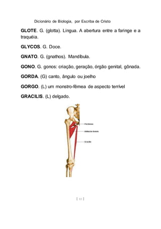 Dicionário de Biologia, por Escriba de Cristo
[ 83 ]
GLOTE. G. (glotta). Lingua. A abertura entre a faringe e a
traquéia.
GLYCOS. G. Doce.
GNATO. G. (gnathos). Mandíbula.
GONO. G. gonos: criação, geração, órgão genital, gônada.
GORDA. (G) canto, ângulo ou joelho
GORGO. (L) um monstro-fêmea de aspecto terrível
GRACILIS. (L) delgado.
 