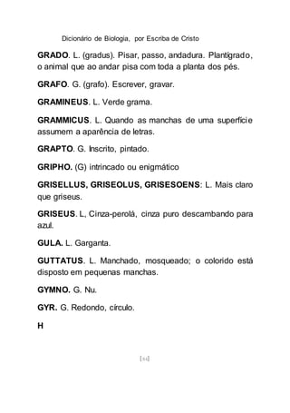 Dicionário de Biologia, por Escriba de Cristo
[84]
GRADO. L. (gradus). Pisar, passo, andadura. Plantígrado,
o animal que ao andar pisa com toda a planta dos pés.
GRAFO. G. (grafo). Escrever, gravar.
GRAMINEUS. L. Verde grama.
GRAMMICUS. L. Quando as manchas de uma superfície
assumem a aparência de letras.
GRAPTO. G. Inscrito, pintado.
GRIPHO. (G) intrincado ou enigmático
GRISELLUS, GRISEOLUS, GRISESOENS: L. Mais claro
que griseus.
GRISEUS. L, Cinza-perolá, cinza puro descambando para
azul.
GULA. L. Garganta.
GUTTATUS. L. Manchado, mosqueado; o colorido está
disposto em pequenas manchas.
GYMNO. G. Nu.
GYR. G. Redondo, círculo.
H
 