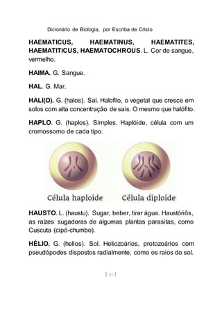 Dicionário de Biologia, por Escriba de Cristo
[ 85 ]
HAEMATICUS, HAEMATINUS, HAEMATITES,
HAEMATITICUS, HAEMATOCHROUS. L. Cor de sangue,
vermelho.
HAIMA. G. Sangue.
HAL. G. Mar.
HALI(O). G. (halos). Sal. Halofilo, o vegetal que cresce em
solos com alta concentração de sais. O mesmo que halófito.
HAPLO. G. (haplos). Simples. Haplóide, célula com um
cromossomo de cada tipo.
HAUSTO. L. (haustu). Sugar, beber, tirar água. Haustóriôs,
as raízes sugadoras de algumas plantas parasitas, como
Cuscuta (cipó-chumbo).
HÉLIO. G. (helios). Sol. Heliozoários, protozoários com
pseudópodes dispostos radialmente, como os raios do sol.
 