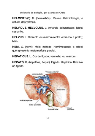 Dicionário de Biologia, por Escriba de Cristo
[86]
HELMINTE(O). G. (helminthós). Verme. Helmintologia, o
estudo dos vermes.
HELVIDUS, HELVOLUS. L. Amarelo acinzentado; louro;
castanho.
HELVUS. L. Cinzento ou marrom (entre o branco e preto);
baio.
HEMI. G. (hemi). Meio, metade. Hemimetabulo, o inseto
que apresenta metamorfose parcial.
HEPATICUS. L. Cor de fígado; vermelho ou marrom.
HEPATO. G. (hepathos, hepar). Fígado. Hepático. Relativo
ao fígado.
 