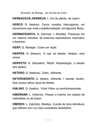 Dicionário de Biologia, por Escriba de Cristo
[ 87 ]
HERBACEUS, HERBEUS. L. Cor de planta, de capim.
HERCO. G. (herkos). Cerca, muralha. Hercogamia, um
mecanismo que evita a autofecundação em algumas flores.
HERMAFRODITA. G. (Hermes + Afrodite). Presença em
um mesmo indivíduo de sistemas reprodutores masculino
e feminino.
HERP. G. Rastejar. Como um réptil.
HERPES. G. (herpes). O que se alastra. Herpes, uma
virose.
HERPETO. G. (herpeten). Réptil. Herpetologia, o estudo
dos répteis.
HETERO. G. (heteros). Outro, diferente.
HETERODONTE. G. (hetero, diferente + doente, dente).
Que possui vários tipos de dentes.
HIALINO. G. (hyalos). Vidro Vítreo ou semitransparente.
HIBERNAR. L. (hiberno). Passar o inverno em estado de
inatividade ou de torpor.
HÍBRIDO. L. (hybrida). Mestiço. A prole de dois indivíduos
que diferem em l ou mais caracteres hereditário.
 