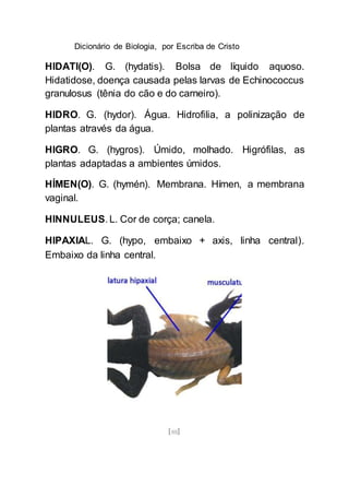 Dicionário de Biologia, por Escriba de Cristo
[88]
HIDATI(O). G. (hydatis). Bolsa de líquido aquoso.
Hidatidose, doença causada pelas larvas de Echinococcus
granulosus (tênia do cão e do carneiro).
HIDRO. G. (hydor). Água. Hidrofilia, a polinização de
plantas através da água.
HIGRO. G. (hygros). Úmido, molhado. Higrófilas, as
plantas adaptadas a ambientes úmidos.
HÍMEN(O). G. (hymén). Membrana. Hímen, a membrana
vaginal.
HINNULEUS. L. Cor de corça; canela.
HIPAXIAL. G. (hypo, embaixo + axis, linha central).
Embaixo da linha central.
 