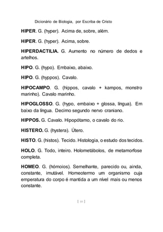 Dicionário de Biologia, por Escriba de Cristo
[ 89 ]
HIPER. G. (hyper). Acima de, sobre, além.
HIPER. G. (hyper). Acima, sobre.
HIPERDACTILIA. G. Aumento no número de dedos e
artelhos.
HIPO. G. (hypo). Embaixo, abaixo.
HIPO. G. (hyppos). Cavalo.
HIPOCAMPO. G. (hippos, cavalo + kampos, monstro
marinho). Cavalo marinho.
HIPOGLOSSO. G. (hypo, embaixo + glossa, língua). Em
baixo da língua. Decimo segundo nervo craniano.
HIPPOS. G. Cavalo. Hipopótamo, o cavalo do rio.
HISTERO. G. (hystera). Útero.
HISTO. G. (histos). Tecido. Histologia, o estudo dos tecidos.
HOLO. G. Todo, inteiro. Holometábolos, de metamorfose
completa.
HOMEO. G. (hómoios). Semelhante, parecido ou, ainda,
constante, imutável. Homeotermo um organismo cuja
emperatura do corpo é mantida a um nível mais ou menos
constante.
 