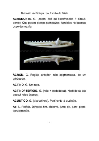 Dicionário de Biologia, por Escriba de Cristo
[ 9 ]
ACRODONTE. G. (akron, alto ou extremidade + odous,
dente). Que possui dentes sem raízes, fundidos na base ao
osso da maxila.
ÁCRON. G. Região anterior, não segmentada, de um
artrópodo.
ACTINO. G. Um raio.
ACTINOPTERÍGIO. G. (raio + nadadeira). Nadadeira que
possui raios ósseos.
ACÚSTICO. G. (akoustikos). Pertinente à audição.
Ad. L. Prefixo. Direção, fim, objetivo, junto de, para, perto,
aproximação.
 