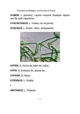 Dicionário de Biologia, por Escriba de Cristo
[90]
HUMOR. L. (humore). Líquido corporal. Qualquer líquido
que flui pelo organismo.
HYACINTHINUS. L. Violeta, cor de jacinto.
HYALINUS. L. Incolor, vítreo, transparente.
HYPER. G. Acima de, além de, sobre.
HYPO. G. Embaixo de, abaixo de.
HYPSOS. G. Altura.
HYSGINUS. L. Violeta.
I
IANTHINUS. L. Violaceo.
 