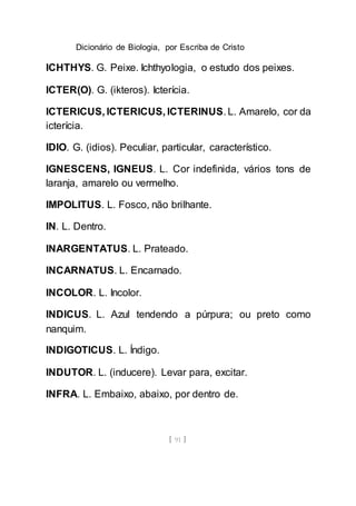 Dicionário de Biologia, por Escriba de Cristo
[ 91 ]
ICHTHYS. G. Peixe. Ichthyologia, o estudo dos peixes.
ICTER(O). G. (ikteros). Icterícia.
ICTERICUS, ICTERICUS, ICTERINUS. L. Amarelo, cor da
icterícia.
IDIO. G. (idios). Peculiar, particular, característico.
IGNESCENS, IGNEUS. L. Cor indefinida, vários tons de
laranja, amarelo ou vermelho.
IMPOLITUS. L. Fosco, não brilhante.
IN. L. Dentro.
INARGENTATUS. L. Prateado.
INCARNATUS. L. Encarnado.
INCOLOR. L. Incolor.
INDICUS. L. Azul tendendo a púrpura; ou preto como
nanquim.
INDIGOTICUS. L. Índigo.
INDUTOR. L. (inducere). Levar para, excitar.
INFRA. L. Embaixo, abaixo, por dentro de.
 