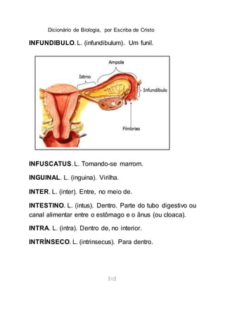 Dicionário de Biologia, por Escriba de Cristo
[92]
INFUNDIBULO. L. (infundibulum). Um funil.
INFUSCATUS. L. Tornando-se marrom.
INGUINAL. L. (inguina). Virilha.
INTER. L. (inter). Entre, no meio de.
INTESTINO. L. (intus). Dentro. Parte do tubo digestivo ou
canal alimentar entre o estômago e o ânus (ou cloaca).
INTRA. L. (intra). Dentro de, no interior.
INTRÍNSECO. L. (intrinsecus). Para dentro.
 
