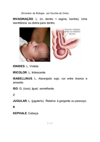 Dicionário de Biologia, por Escriba de Cristo
[ 93 ]
INVAGINAÇÃO. L. (in, dentro + vagina, bainha). Uma
reentrância ou dobra para dentro.
IONIDES. L. Violeta.
IRICOLOR. L. Iridescente.
ISABELLINUS. L. Alaranjado sujo; cor entre branco e
amarelo.
ISO. G. (isos). Igual, semelhante.
J
JUGULAR. L. (jugularis). Relativo à garganta ou pescoço.
K
KEPHALE. Cabeça.
 
