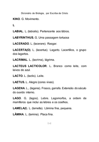 Dicionário de Biologia, por Escriba de Cristo
[94]
KINO. G. Movimento.
L
LABIAL. L. (labialis). Pertencente aos lábios.
LABYRINTHUS. G. Uma passagem tortuosa
LACERADO. L. (lacerare). Rasgar.
LACERTA(O). L. (lacertus). Lagarto. Lacertílios, o grupo
dos lagartos.
LACRIMAL. L. (lacrima), lágrima.
LACTEUS LACTICOLOR. L. Branco como leite, com
laivos de azul.
LACTO. L. (lactis). Leite.
LAETUS. L. Alegre (cores vivas).
LAGENA. L., (lagena). Frasco, garrafa. Extensão do sáculo
do ouvido interno.
LAGO. G. (lagos). Lebre. Lagomorfos, a ordem de
mamíferos que inclui as lebres e os coelhos.
LAMELA(I). L. (lamella). Lâmina fina, pequena.
LÂMINA. L. (lamina). Placa fina.
 