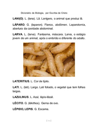 Dicionário de Biologia, por Escriba de Cristo
[ 95 ]
LANI(O). L. (lana). Lã. Lanígero, o animal que produz lã.
LÁPARO. G. (laparon). Flanco, abdômen. Laparotomia,
abertura da cavidade abdominal.
LARVA. L. (larva). Fantasma, máscara. Larva, o estágio
jovem de um animal, após o embrião e diferente do adulto.
LATERITIUS. L. Cor de tijolo.
LATI. L. (lati). Largo. Lati foliado, o vegetal que tem folhas
largas.
LAZULINUS. L. Azul, lápis-lãzuli.
LÉCITO. G. (lékithos). Gema de ovo.
LÉPIDO, LEPIS. G. Escama.
 