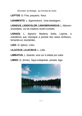 Dicionário de Biologia, por Escriba de Cristo
[96]
LEPTOS. G. Fino, pequeno, fraco.
LIGAMENTO. L. (ligamentum). Uma bandagem.
LIGNEUS, LIGNICOLOR, LIGNOBRUNNEUS. L. Marrom-
amarelado, cor de madeira recém-cortada.
LIGNI(O). L. (lignum). Madeira, lenha. Lignina, a
substância que impregna a parede dos vasos lenhosos,
tornando-os resistentes.
LIGO. G. (lykos). Lobo.
LILACEUS, LILACINUS. L. Lilás.
LIMBATUS. L. Quando uma cor é orlada por outra.
LIMNO. G. (limne). Água estagnada, parada, lago.
 