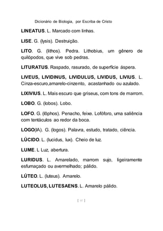 Dicionário de Biologia, por Escriba de Cristo
[ 97 ]
LINEATUS. L. Marcado com linhas.
LISE. G. (lysis). Destruição.
LITO. G. (lithos). Pedra. Lithobius, um gênero de
quilópodos, que vive sob pedras.
LITURATUS. Raspado, rasurado, de superfície áspera.
LIVEUS, LIVIDINUS, LIVIDULUS, LIVIDUS, LIVIUS. L.
Cinza-escuro,amarelo-cinzento, acastanhado ou azulado.
LIXIVIUS. L. Mais escuro que griseus, com tons de marrom.
LOBO. G. (lobos). Lobo.
LOFO. G. (lôphos). Penacho, feixe. Lofóforo, uma saliência
com tentáculos ao redor da boca.
LOGO(IA). G. (logos). Palavra, estudo, tratado, ciência.
LÚCIDO. L. (lucidus, lux). Cheio de luz.
LUME. L Luz, abertura.
LURIDUS. L. Amarelado, marrom sujo, ligeiramente
esfumaçado ou avermelhado; pálido.
LÚTEO. L. (luteus). Amarelo.
LUTEOLUS, LUTESAENS. L. Amarelo pálido.
 