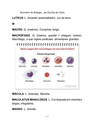 Dicionário de Biologia, por Escriba de Cristo
[98]
LUTEUS. L. Amarelo (avermelhado), cor de terra.
M
MACRO. G. (makros). Comprido, longo.
MACRÓFAGO. G. (makros, grande + phagein, comer).
Macrófago, o que ingere partículas alimentares grandes.
MÁCULA. L. (macula). Mancha.
MACULATUS MAAULOSUS. L. Cor disposta em manchas
largas, irregulares.
MAGNO. L. Grande.
 