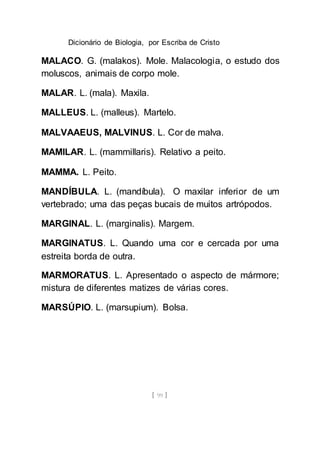 Dicionário de Biologia, por Escriba de Cristo
[ 99 ]
MALACO. G. (malakos). Mole. Malacologia, o estudo dos
moluscos, animais de corpo mole.
MALAR. L. (mala). Maxila.
MALLEUS. L. (malleus). Martelo.
MALVAAEUS, MALVINUS. L. Cor de malva.
MAMILAR. L. (mammillaris). Relativo a peito.
MAMMA. L. Peito.
MANDÍBULA. L. (mandíbula). O maxilar inferior de um
vertebrado; uma das peças bucais de muitos artrópodos.
MARGINAL. L. (marginalis). Margem.
MARGINATUS. L. Quando uma cor e cercada por uma
estreita borda de outra.
MARMORATUS. L. Apresentado o aspecto de mármore;
mistura de diferentes matizes de várias cores.
MARSÚPIO. L. (marsupium). Bolsa.
 