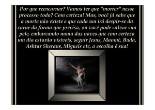 Por que reencarnar? Vamos ter que "morrer" nesse
processo todo? Com certeza! Mas, você já sabe que
a morte não existe e que cada um irá despir-se da
carne da forma que precisa, ou você pode salvar sua
pele, embarcando numa das naves que com certeza
um dia estarão visíveis, seguir Jesus, Maomé, Buda,
Ashtar Sherans, Migueis etc, a escolha é sua!
 