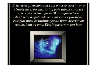 Estes seres preocupam-se com o nosso crescimento
através da experimentação, pois sabem que para
crescer é preciso aqui na 3D compreender o
dualismo, as polaridades e buscar o equilíbrio,
enxergar nível de informação ao invés de certo ou
errado, bom ou mau. Eles já passaram por isso.
 
