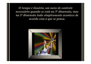 O tempo é ilusório, um meio de controle
necessário quando se está na 3ª dimensão, mas
na 5ª dimensão tudo simplesmente acontece de
acordo com o que se pensa.
 