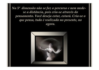 Na 5ª dimensão não se faz o percurso e nem mede-
se a distância, pois cria-se através do
pensamento. Você deseja estar, estará. Cria-se o
que pensa, tudo é realizado no presente, no
agora.
 