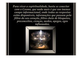 Para viver a espiritualidade, basta se conectar
com o Cosmo, que nada mais é que um imenso
campo informacional, onde todas as respostas
estão disponíveis, informações que passam pelo
filtro do seu coração, filtro cheio de bloqueios,
preconceitos, crenças, medos, apegos, egos
inflamados.
 