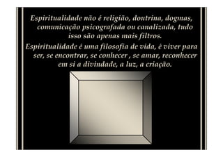 Espiritualidade não é religião, doutrina, dogmas,
comunicação psicografada ou canalizada, tudo
isso são apenas mais filtros.
Espiritualidade é uma filosofia de vida, é viver para
ser, se encontrar, se conhecer , se amar, reconhecer
em si a divindade, a luz, a criação.
 