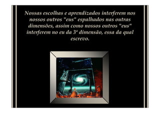 Nossas escolhas e aprendizados interferem nos
nossos outros "eus" espalhados nas outras
dimensões, assim como nossos outros "eus"
interferem no eu da 3ª dimensão, essa da qual
escrevo.
 