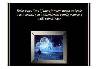 Todos esses "eus" juntos formam nossa essência,
o que somos, o que aprendemos e onde estamos e
onde vamos estar.
 