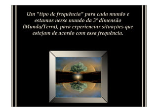 Um "tipo de frequência" para cada mundo e
estamos nesse mundo da 3ª dimensão
(Mundo/Terra), para experienciar situações que
estejam de acordo com essa frequência.
 
