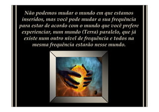 Não podemos mudar o mundo em que estamos
inseridos, mas você pode mudar a sua frequência
para estar de acordo com o mundo que você prefere
experienciar, num mundo (Terra) paralelo, que já
existe num outro nível de frequência e todos na
mesma frequência estarão nesse mundo.
 