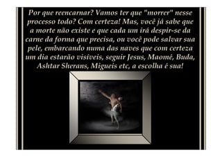 Por que reencarnar? Vamos ter que "morrer" nesse
 processo todo? Com certeza! Mas, você já sabe que
  a morte não existe e que cada um irá despir-se da
carne da forma que precisa, ou você pode salvar sua
 pele, embarcando numa das naves que com certeza
um dia estarão visíveis, seguir Jesus, Maomé, Buda,
    Ashtar Sherans, Migueis etc, a escolha é sua!
 