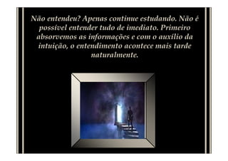 Não entendeu? Apenas continue estudando. Não é
  possível entender tudo de imediato. Primeiro
 absorvemos as informações e com o auxílio da
 intuição, o entendimento acontece mais tarde
                 naturalmente.
 