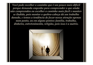 Você pode escolher o caminho que é um pouco mais difícil
  porque demanda empenho para compreender o que ainda
não compreendeu ou escolher o caminho mais fácil e manter-
   se iludido, pois montar o quebra-cabeça dá um trabalho
 danado, e temos a tendência de focar nossa atenção apenas
      num ponto, ou em alguns pontos: família, trabalho,
    dinheiro, entretenimento, religião, pois isso é a matrix.
 
