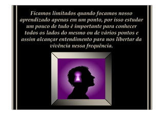 Ficamos limitados quando focamos nosso
aprendizado apenas em um ponto, por isso estudar
   um pouco de tudo é importante para conhecer
  todos os lados do mesmo ou de vários pontos e
assim alcançar entendimento para nos libertar da
             vivência nessa frequência.
 
