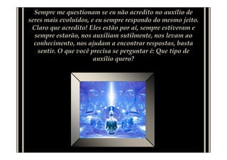 Sempre me questionam se eu não acredito no auxílio de
seres mais evoluídos, e eu sempre respondo do mesmo jeito.
 Claro que acredito! Eles estão por aí, sempre estiveram e
  sempre estarão, nos auxiliam sutilmente, nos levam ao
  conhecimento, nos ajudam a encontrar respostas, basta
   sentir. O que você precisa se perguntar é: Que tipo de
                       auxílio quero?
 