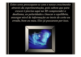 Estes seres preocupam-se com o nosso crescimento
 através da experimentação, pois sabem que para
    crescer é preciso aqui na 3D compreender o
  dualismo, as polaridades e buscar o equilíbrio,
enxergar nível de informação ao invés de certo ou
 errado, bom ou mau. Eles já passaram por isso.
 