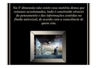 Na 5ª dimensão não existe essa matéria densa que
estamos acostumados, tudo é construído através
  do pensamento e das informações contidas no
fluido universal, de acordo com a consciência de
                    quem cria.
 