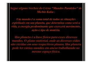 Segue alguns trechos do Livro "Mundos Paralelos" de
                   Michio Kaku :

    Um mundo é a soma total de todas as situações
espirituais em um planeta, que determina como será a
vida, a energia predominante que exercerá movimento,
                 ação e tipo de matéria.

   Um planeta é a base física para esses diversos
 mundos. O plano material, onde as diversas vidas
são vividas em seus respectivos planos. Um planeta
 pode ter vários mundos em anexo trabalhando no
               mesmo espaço físico.
 
