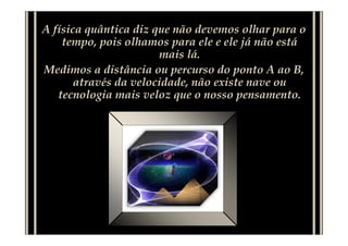 A física quântica diz que não devemos olhar para o
    tempo, pois olhamos para ele e ele já não está
                       mais lá.
Medimos a distância ou percurso do ponto A ao B,
       através da velocidade, não existe nave ou
   tecnologia mais veloz que o nosso pensamento.
 