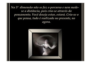 Na 5ª dimensão não se faz o percurso e nem mede-
       se a distância, pois cria-se através do
  pensamento. Você deseja estar, estará. Cria-se o
    que pensa, tudo é realizado no presente, no
                        agora.
 