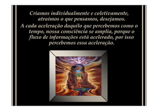 Criamos individualmente e coletivamente,
        atraímos o que pensamos, desejamos.
A cada aceleração daquilo que percebemos como o
   tempo, nossa consciência se amplia, porque o
    fluxo de informações está acelerado, por isso
             percebemos essa aceleração.
 