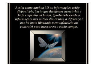 Assim como aqui na 3D as informações estão
 disponíveis, basta que desejemos acessá-las e
  haja empenho na busca, igualmente existem
informações nas outras dimensões, a diferença é
    que há mais liberdade (sem influência ou
    controle) para acessar esse vasto campo.
 