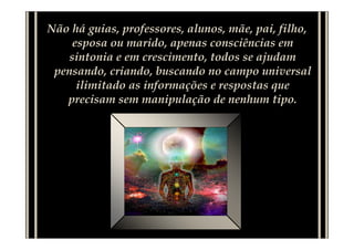Não há guias, professores, alunos, mãe, pai, filho,
     esposa ou marido, apenas consciências em
    sintonia e em crescimento, todos se ajudam
 pensando, criando, buscando no campo universal
      ilimitado as informações e respostas que
   precisam sem manipulação de nenhum tipo.
 