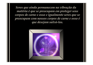 Seres que ainda permanecem na vibração da
  matéria é que se preocupam em proteger seus
corpos de carne e osso e igualmente seres que se
preocupam com nossos corpos de carne e osso é
             que desejam salvá-los.
 